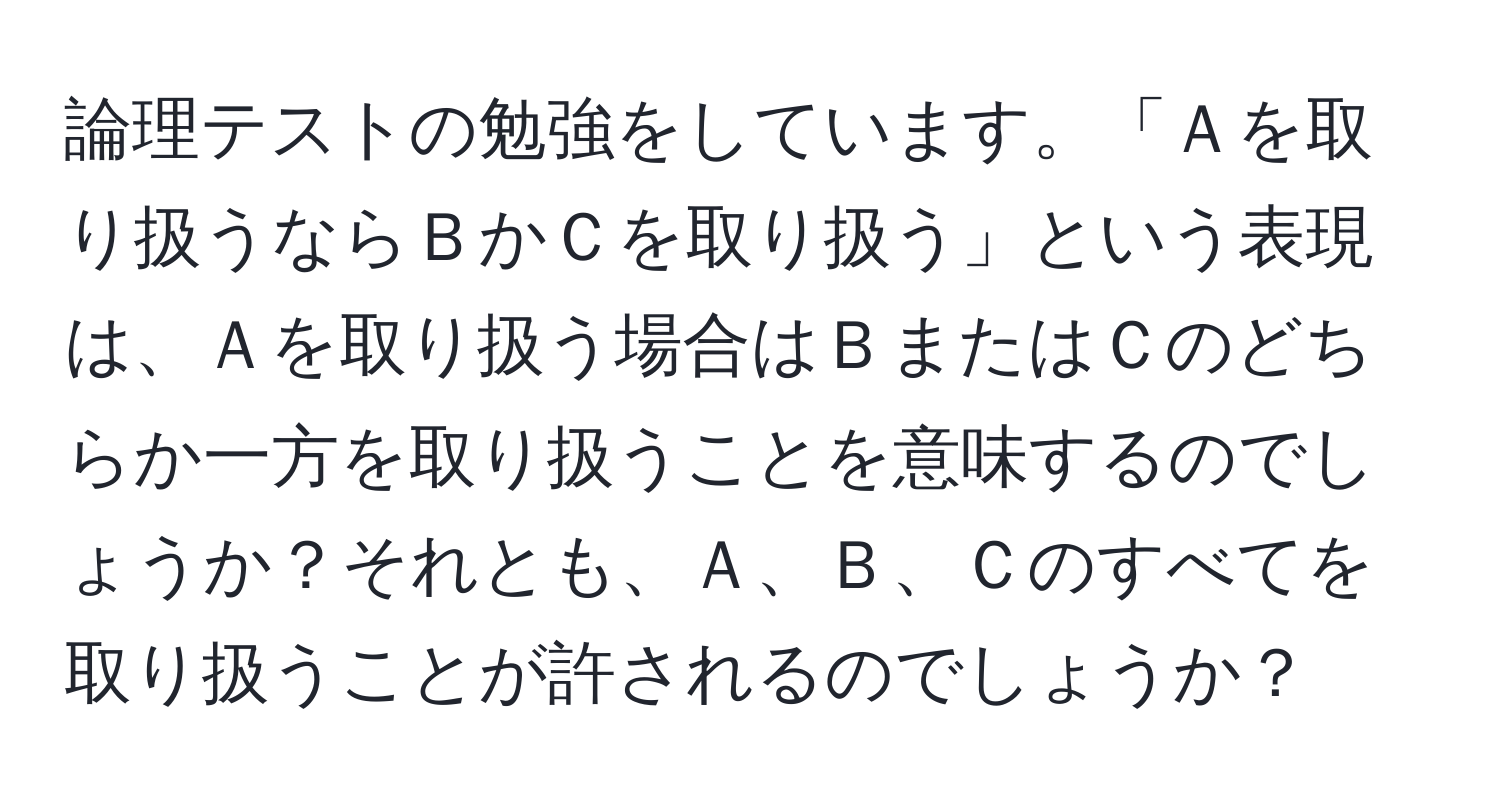 論理テストの勉強をしています。「Ａを取り扱うならＢかＣを取り扱う」という表現は、Ａを取り扱う場合はＢまたはＣのどちらか一方を取り扱うことを意味するのでしょうか？それとも、Ａ、Ｂ、Ｃのすべてを取り扱うことが許されるのでしょうか？