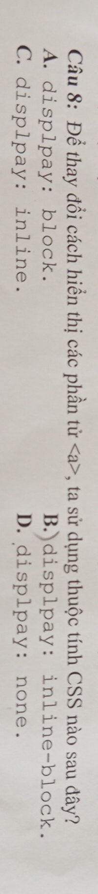 Để thay đổi cách hiển thị các phần tử a , ta sử dụng thuộc tính CSS nào sau đây?
A. displpay: block. B.displpay: inline-block.
C. displpay: inline. D.displpay: none.