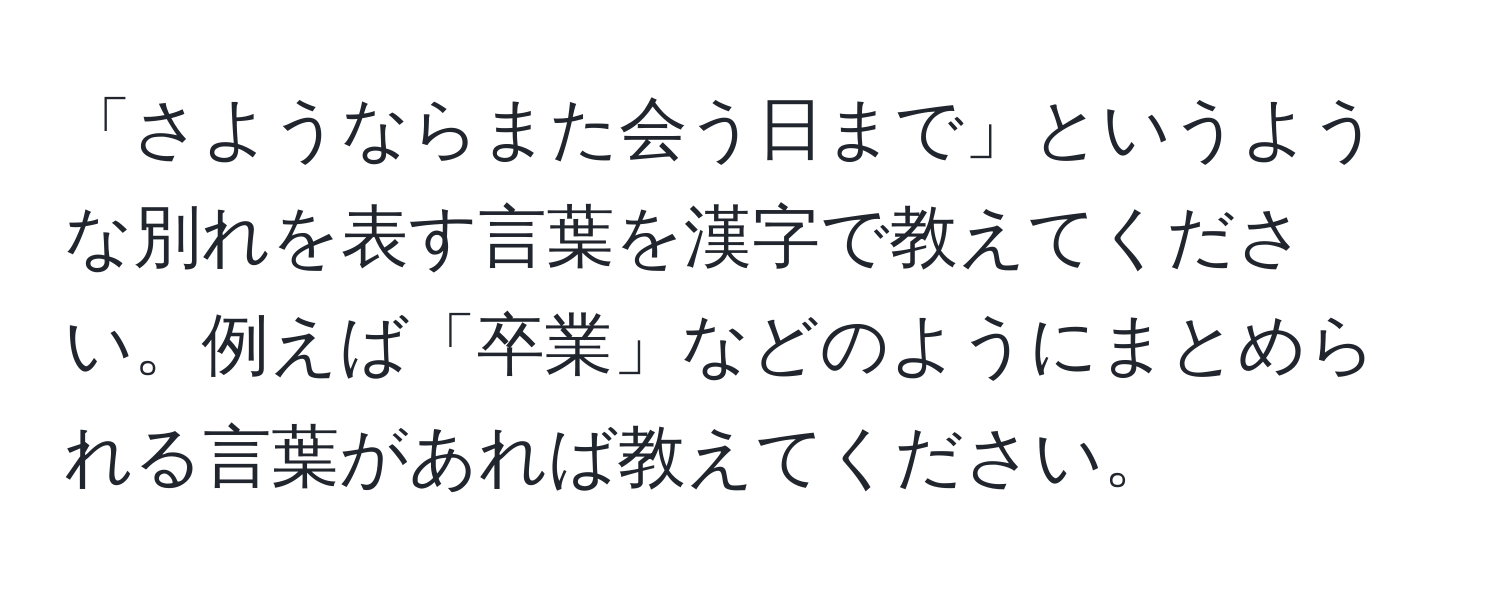 「さようならまた会う日まで」というような別れを表す言葉を漢字で教えてください。例えば「卒業」などのようにまとめられる言葉があれば教えてください。