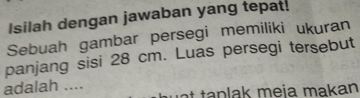 Isilah dengan jawaban yang tepat! 
Sebuah gambar persegi memiliki ukuran 
panjang sisi 28 cm. Luas persegi tersebut 
adalah ....
n m e j a m a k an