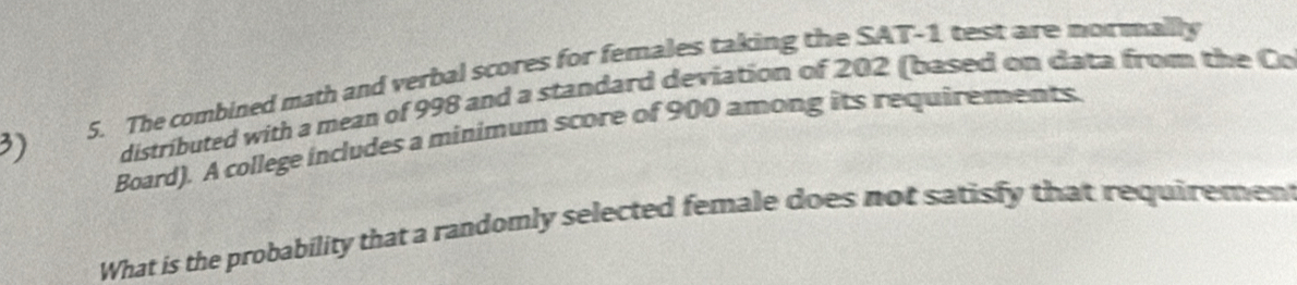 The combined math and verbal scores for females taking the SAT- 1 test are mormallly 
3) distributed with a mean of 998 and a standard deviation of 202 (based on data from the Co 
Board). A college includes a minimum score of 900 among its requirements. 
What is the probability that a randomly selected female does not satisfy that requirement