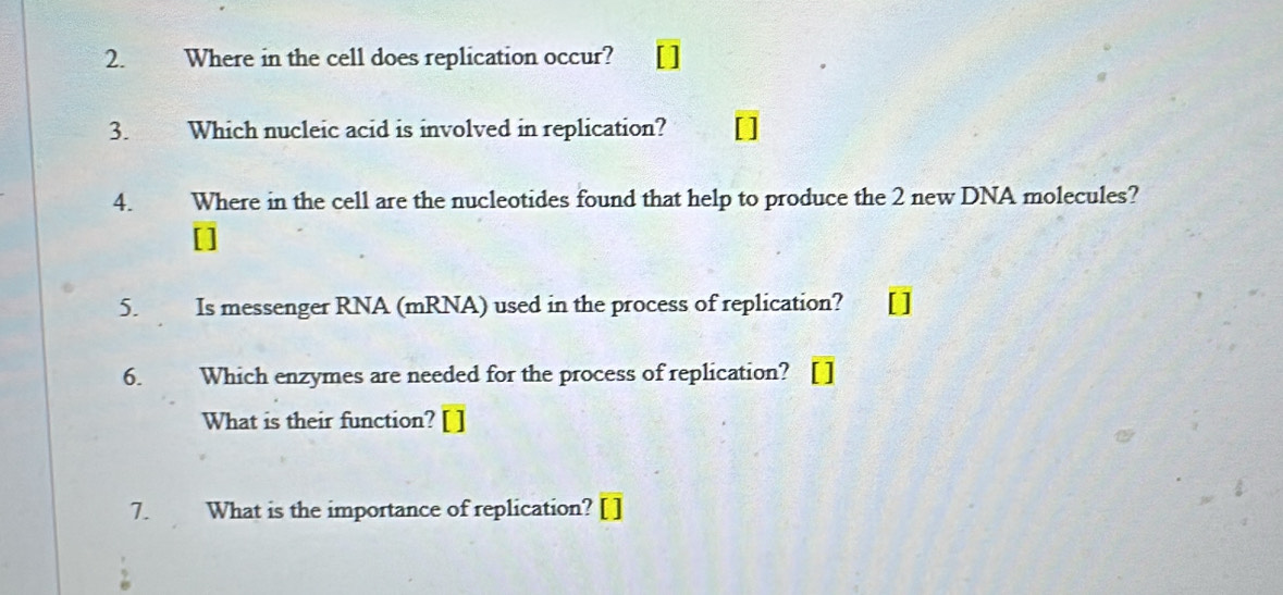 Where in the cell does replication occur? 
3. Which nucleic acid is involved in replication? 
4. Where in the cell are the nucleotides found that help to produce the 2 new DNA molecules? 
[] 
5. Is messenger RNA (mRNA) used in the process of replication? 
6. Which enzymes are needed for the process of replication? 
What is their function? [ ] 
7. What is the importance of replication? [ ]