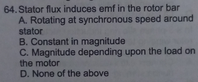 Stator flux induces emf in the rotor bar
A. Rotating at synchronous speed around
stator
B. Constant in magnitude
C. Magnitude depending upon the load on
the motor
D. None of the above