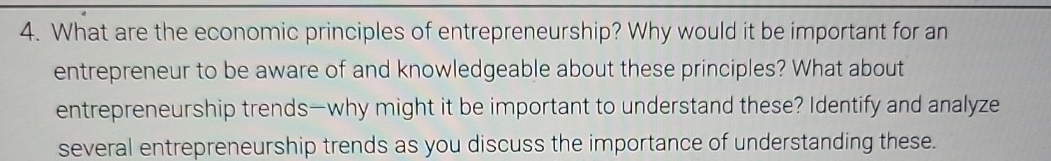 What are the economic principles of entrepreneurship? Why would it be important for an 
entrepreneur to be aware of and knowledgeable about these principles? What about 
entrepreneurship trends—why might it be important to understand these? Identify and analyze 
several entrepreneurship trends as you discuss the importance of understanding these.