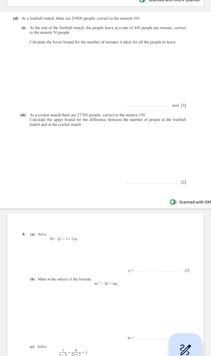 At a football match, there are 29800 people, correct to the nearest 100. 
(i) At the end of the football match, the people leave at a rate of 400 people per minute, correct 
to the nearest 50 people. 
Calculate the lower bound for the number of minutes it takes for all the people to leave. 
_min [3] 
(ii) At a cricket match there are 27500 people, correct to the nearest 100
Calculate the upper bound for the difference between the number of people at the football 
match and at the cricket match 
_[2] 
Scanned with OKI 
8 (a) Solve.
10-3p=3+11p
p= _ [2] 
(b) Make m the subject of the formula
mc^2-2k=mg
m= _ 
(c) Solve.
 1/x-3 + 4/2x+3 =1