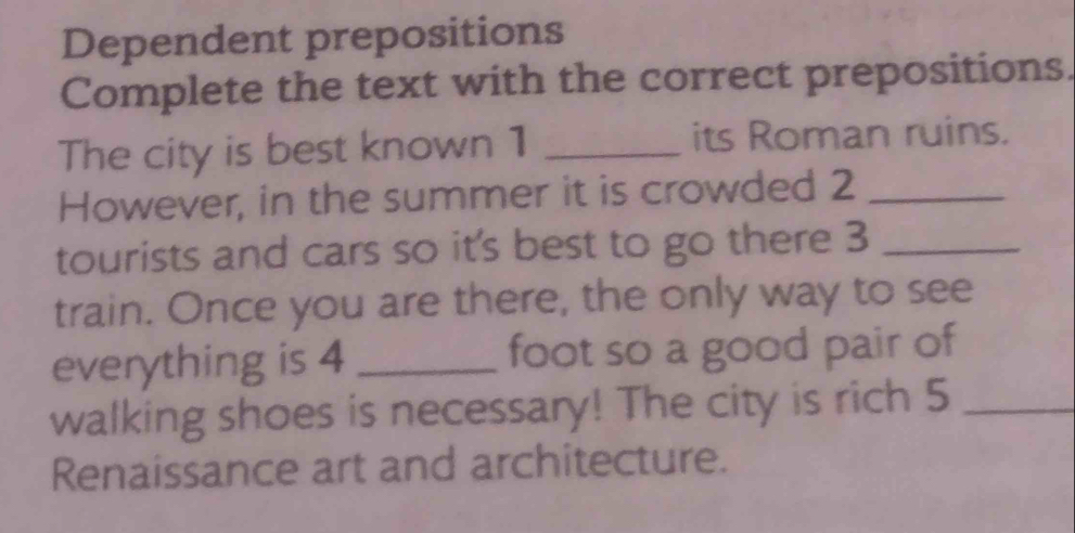 Dependent prepositions 
Complete the text with the correct prepositions. 
The city is best known 1 _its Roman ruins. 
However, in the summer it is crowded 2 _ 
tourists and cars so it's best to go there 3 _ 
train. Once you are there, the only way to see 
everything is 4 _ foot so a good pair of 
walking shoes is necessary! The city is rich 5 _ 
Renaissance art and architecture.