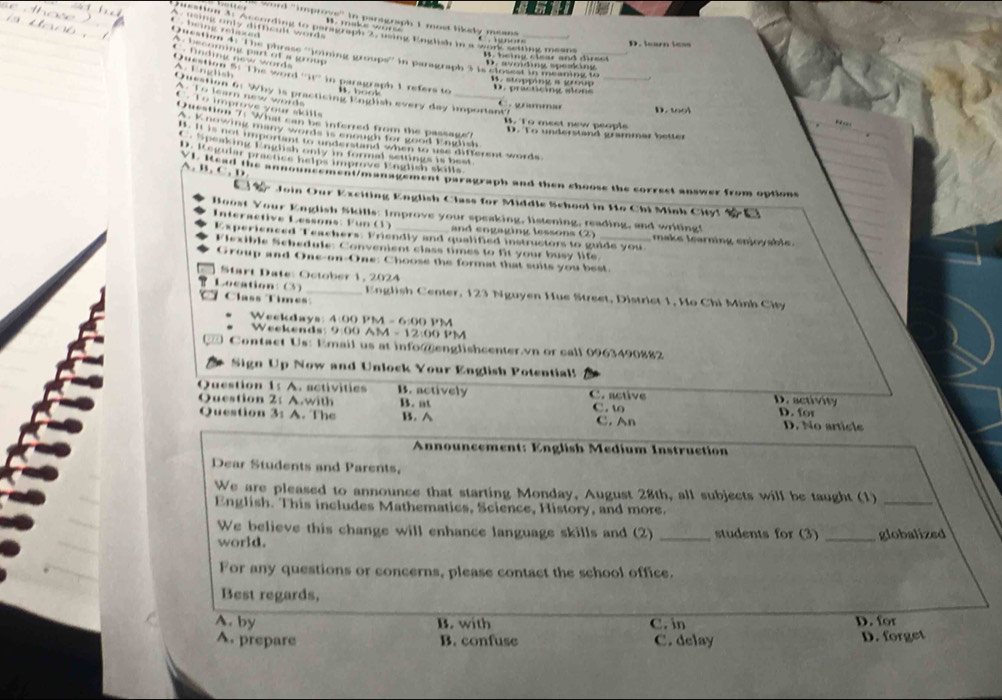 word ''improve'' in paragraph I most likely means
A. using only difficult words B. maks wore C  gnors
being relaxed 
uestion af According to peragraph 2 dsing English in a work setting means
D. Searn less
A becoming part of a grup 
Qucation 4: ''The phrase ''loining groups'' in paragraph 3 is cioeest in meaning to_
fndg new word
D. avoiding spesking B. being clear and dir es t
A  E n     
Question 5: The word ''it'' in paragraph 1 refers to
. stopping a group  . practicing ao  e 
B  boot 
Question 6: Why is practicing English every day imporiant?
A. To learn new word
C.  Te improve your skills.  ymmar D. wol
Question 7: What can be inferred from the passage?
B. To meet new people

A. K nowing many words is enough for good English
D. To understand grammar better
I. It is not important to understand when to use different words
a  e     aa o a e    e
Da Re prançce netos amprove Pnédlsh skills
A. B. C. D
Xi pread the announcement/management paragraph and then choose the correct answer from options
Join Our Exciting English Class for Middle School in Ho Chi Minh City! 
Boost Your English Skills: Improve your speaking, listening, reading, and writing!
Interactive Lessons: Fun (1) _and engaging lessons (2) _ make learning enjoyable.
Experienced Teachers: Friendly and qualified instructors to guide you
Flexible Schedule: Convenient class times to fit your busy life.
Group and One-on-One: Choose the format that suits you best.
Start Date: October 1, 2024
Location: (3) _ English Center, 123 Nguyen Hue Street, District 1, Ho Chi Minh City
Class Times
Weekdays: 4:00 PM -6:()01 *M
Weekends: 9:00 AM -12:00 PM
Contact Us: Email us at info@englishcenter.vn or call 0963490882
Sign Up Now and Unlock Your English Potential!
Question 1: A. activities B. actively C. active D. activity D. for
Question 2: A.with B. at C. t C. An
Question 3: A. The B. A
D. No article
Announcement: English Medium Instruction
Dear Students and Parents,
We are pleased to announce that starting Monday, August 28th, all subjects will be taught (1)_
English. This includes Mathematics, Science, History, and more.
We believe this change will enhance language skills and (2)
world. _students for (3) _globalized
For any questions or concerns, please contact the school office.
Best regards,
A. by B. with C. in D. for
A. prepare B. confuse C. delay D. forget