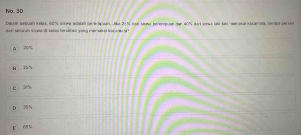 No. 30
Dalam sebuah kelas, 60% siswa adalah perempuan. Jika 25% dari siswa perempuan dan 40% dari siswa laki-laki memakai kacamata, berapa persen
dari seluruh siswa di kelas tersebut yang memakai kacamata?
A 20%
B 25%
C 31%
D 35%
E 65%