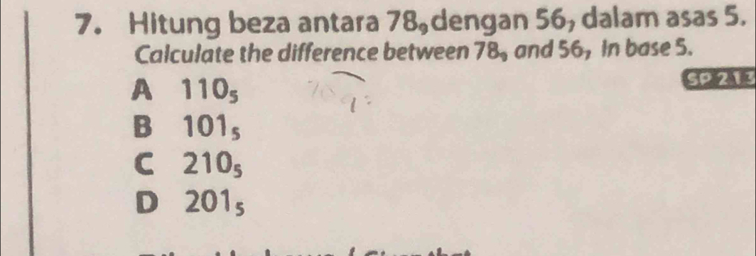 Hitung beza antara 78 dengan 56, dalam asas 5.
Calculate the difference between 78, and 56, In base 5.
A 110_5 SP 213
B 101_5
C 210_5
D 201_5