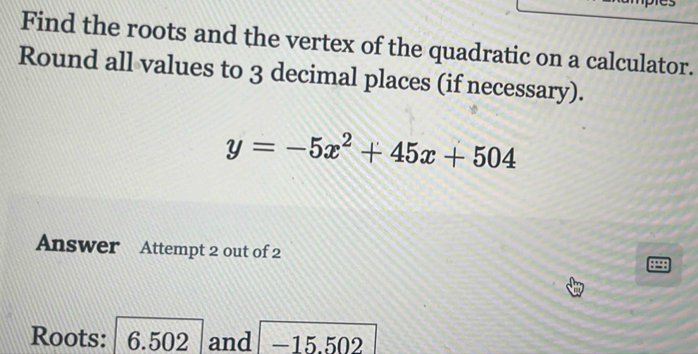 Find the roots and the vertex of the quadratic on a calculator. 
Round all values to 3 decimal places (if necessary).
y=-5x^2+45x+504
Answer Attempt 2 out of 2 
Roots: 6.502 and -15.502