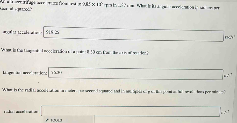 An ultracentrifuge accelerates from rest to 9.85* 10^5 rpm in 1.87 min. What is its angular acceleration in radians per
second squared?
angular acceleration: 919.25
rad/s^2
What is the tangential acceleration of a point 8.30 cm from the axis of rotation?
tangential acceleration: 76.30
m/s^2
What is the radial acceleration in meters per second squared and in multiples of g of this point at full revolutions per minute?
radial acceleration: m/s^2
TOOLS