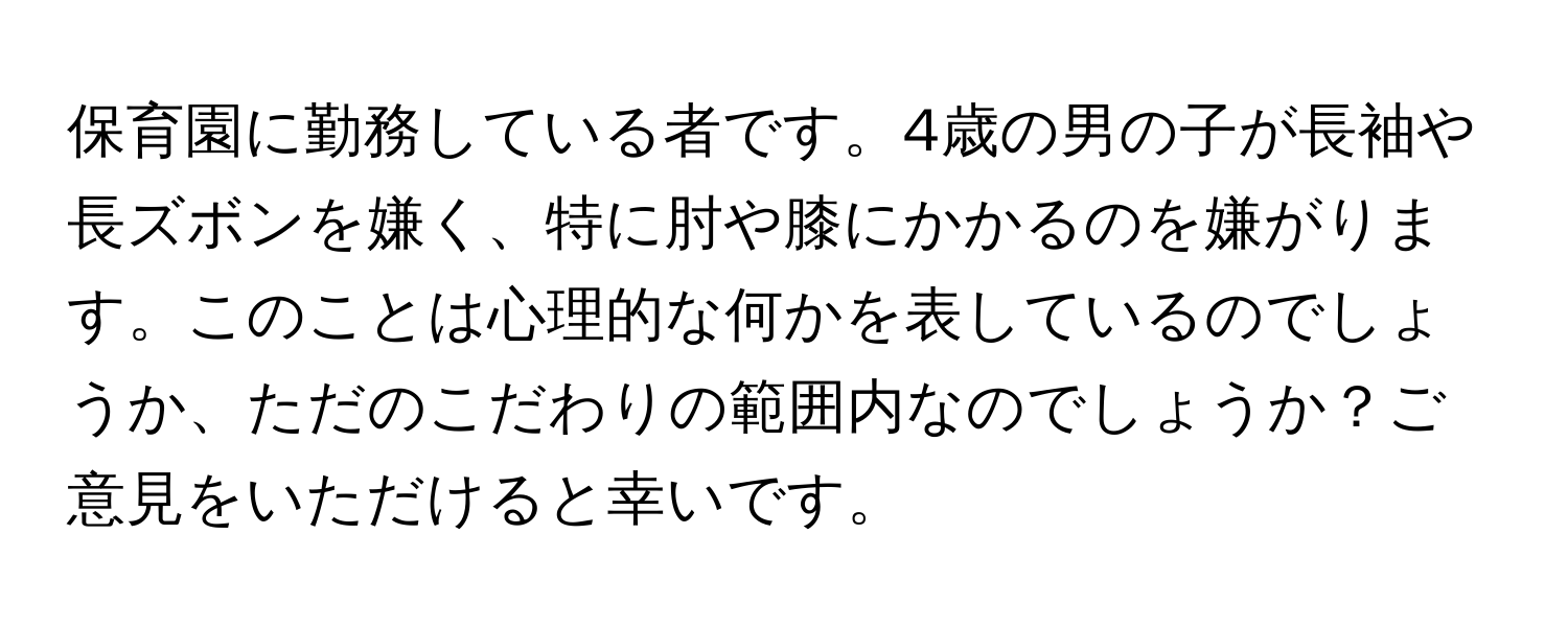 保育園に勤務している者です。4歳の男の子が長袖や長ズボンを嫌く、特に肘や膝にかかるのを嫌がります。このことは心理的な何かを表しているのでしょうか、ただのこだわりの範囲内なのでしょうか？ご意見をいただけると幸いです。