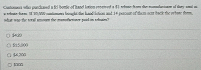 Curtomers who puschased a 15 bottle of haad lotion seceived a $1 rehute from the manufactures if they sent m
a rehate form. If 30,000 costamans bought the hand lotion and 14 pescent of them sent back the rebate foom,
what was the total amount the manufactures paid in rebates?
5420
$15,000
$4,200
$300