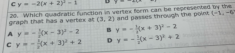 C y=-2(x+2)^2-1 D y=-2(
20. Which quadratic function in vertex form can be represented by the
graph that has a vertex at (3,2) and passes through the point (-1,-6
A y=- 1/2 (x-3)^2-2 B y=- 1/2 (x+3)^2-2
C y=- 1/2 (x+3)^2+2 D y=- 1/2 (x-3)^2+2