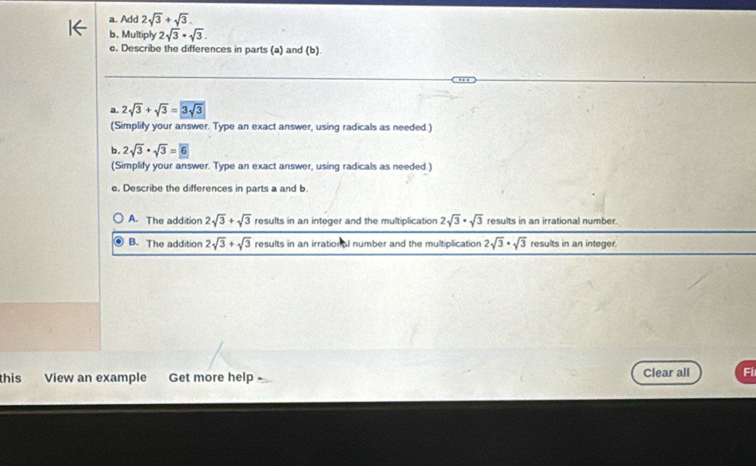 Add 2sqrt(3)+sqrt(3). 
b. Multiply 2sqrt(3)· sqrt(3). 
c. Describe the differences in parts (a) and (b).
a. 2sqrt(3)+sqrt(3)=3sqrt(3)
(Simplify your answer. Type an exact answer, using radicals as needed.)
b. 2sqrt(3)· sqrt(3)=boxed 6
(Simplify your answer. Type an exact answer, using radicals as needed.)
o. Describe the differences in parts a and b.
A. The addition 2sqrt(3)+sqrt(3) results in an integer and the multiplication 2sqrt(3)· sqrt(3) results in an irrational number.
B. The addition 2sqrt(3)+sqrt(3) results in an irration al number and the multiplication 2sqrt(3)· sqrt(3) results in an integer.
this View an example Get more help Clear all Fi