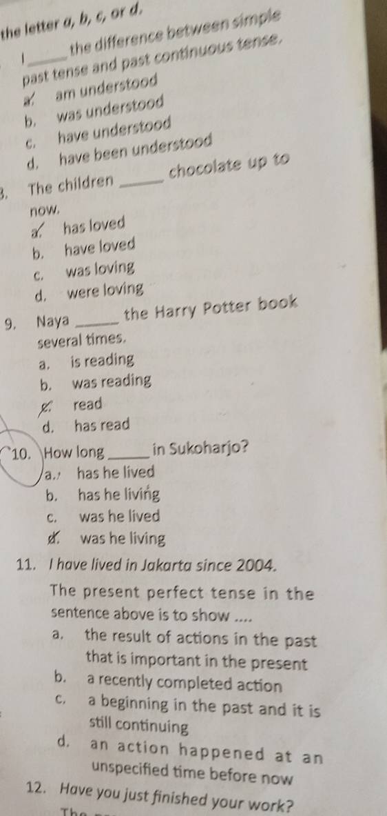 the letter a, b, c, or d.
1_ the difference between simple 
past tense and past continuous tense.
a am understood
b. was understood
c. have understood
d. have been understood
3. The children _chocolate up to
now.
a has loved
b. have loved
c. was loving
d. were loving
9. Naya _the Harry Potter book
several times.
a. is reading
b. was reading
x read
d. has read
10. How long_ in Sukoharjo?
a. has he lived
b. has he living
c. was he lived
d was he living
11. I have lived in Jakarta since 2004.
The present perfect tense in the
sentence above is to show ....
a. the result of actions in the past
that is important in the present
b. a recently completed action
c. a beginning in the past and it is
still continuing
d. an action happened at an
unspecified time before now
12. Have you just finished your work?