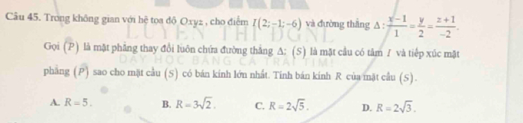 Trong không gian với hệ tọa độ Oxyz , cho điểm I(2;-1;-6) và đường thẳng △ : (x-1)/1 = y/2 = (z+1)/-2 . 
Gọi (P) là mặt phẳng thay đổi luôn chứa đường thắng A: (S) là mặt cầu có tâm / và tiếp xúc mặt
phang (P) sao cho mặt cầu (S) có bán kính lớn nhất. Tính bán kính R của mặt cầu (S).
A. R=5. B. R=3sqrt(2). C. R=2sqrt(5). D. R=2sqrt(3).