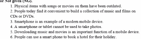 or Not given (NG). 
1. Physical items with songs or movies on them have been outdated. 
2. People today find it convenient to build a collection of music and films on 
CDs or DVDs. 
3. Smartphone is an example of a modern mobile device 
4. A smartphone or tablet cannot be used to take photos. 
5. Downloading music and movies is an important function of a mobile device. 
6. People can use a smart phone to book a hotel for their holiday.