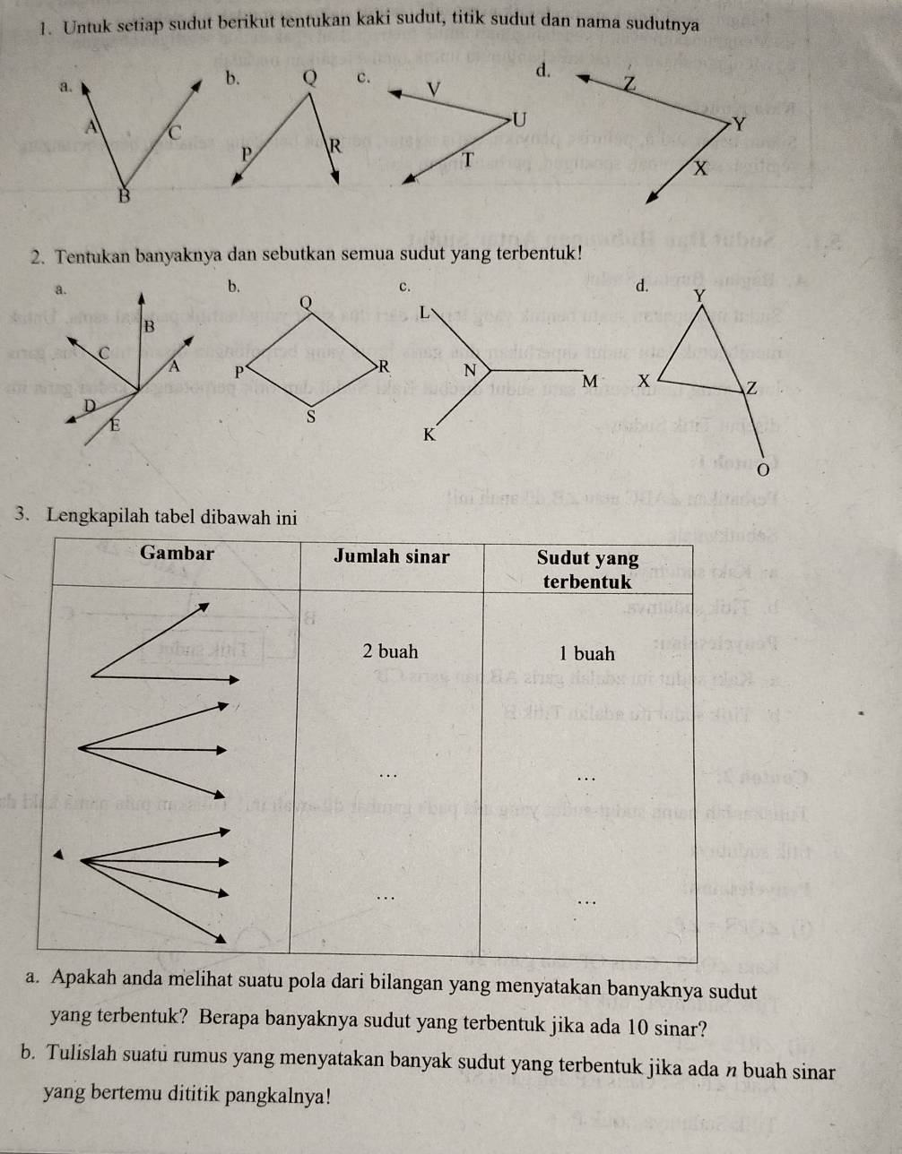 Untuk setiap sudut berikut tentukan kaki sudut, titik sudut dan nama sudutnya 
d.
Z
Y
x
2. Tentukan banyaknya dan sebutkan semua sudut yang terbentuk! 
d. Y
x Z
3. Lengkapilah tabel dibawah ini 
a anda melihat suatu pola dari bilangan yang menyatakan banyaknya sudut 
yang terbentuk? Berapa banyaknya sudut yang terbentuk jika ada 10 sinar? 
b. Tulislah suatu rumus yang menyatakan banyak sudut yang terbentuk jika ada n buah sinar 
yang bertemu dititik pangkalnya!