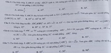 Cầu 3: Cho hình chốp S. ABCD có đây ABCD cạnh ợ, SA vuờng gốc với đây và SA=asqrt(5)
S và một phẳng (ABCD) bằng
A. aresin  3/5 . B. 45°. C. 60°. D. 30°. 
Câu 4: Cho hình chóp S. ABCD đây là hình vuởng cạnh a, SA⊥ (ABCD), SA=asqrt(2). Tính góu giữa SC và mặt phân
(ABCD).A. 30°. B. 45° C. 60° D. 90°. 
Câu 5: Cho hình lãng trụ đều ABC.A'B'C' có AB=sqrt(3) và AA'-1-1 Góc tạo bởi giữa đường tháng AC' và (ABC)
bàngA, 45°. B. 60°.C 30° D, 75°. 
Câu 6: Cho hình chóp S. ABC có S4 vuỡng góc với mật phẳng ABC , SA=2a , tam giác ABC vuỡng tại B 。 AB=a
và BC=sqrt(3)a Gc giữa đường thắng SC và một phẳng ABC bằng
A. 90°. B. 30°. C. 60°. D. 45°. 
Câu 7: Cho hình chóp S. ABC có SA vuỡng góc với mặt phảng (ABC). SA=sqrt(2)a Tam giác ABC vuởng cân tại B
AB=a Góc giữa đường thắng SC và mặt phẳng (ABC) bằng
A. 45° B. 60°. C. 30°. D. 90°.