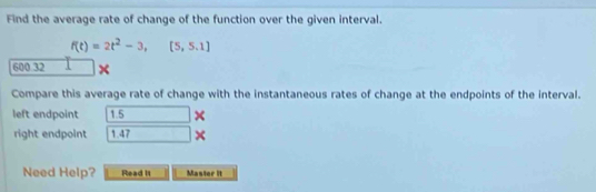 Find the average rate of change of the function over the given interval.
f(t)=2t^2-3,[5,5.1]
600 32 × 
Compare this average rate of change with the instantaneous rates of change at the endpoints of the interval. 
left endpoint 1.5^(□) × 
right endpoint 1.47° × 
Need Help? Read it Master it