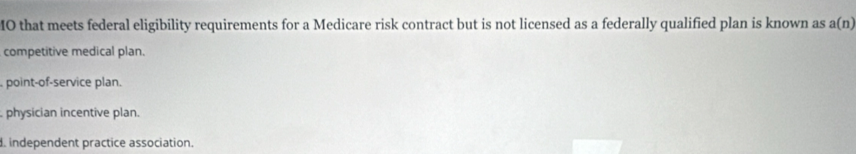 MO that meets federal eligibility requirements for a Medicare risk contract but is not licensed as a federally qualified plan is known as a(n)
competitive medical plan.
point-of-service plan.
physician incentive plan.
. independent practice association.