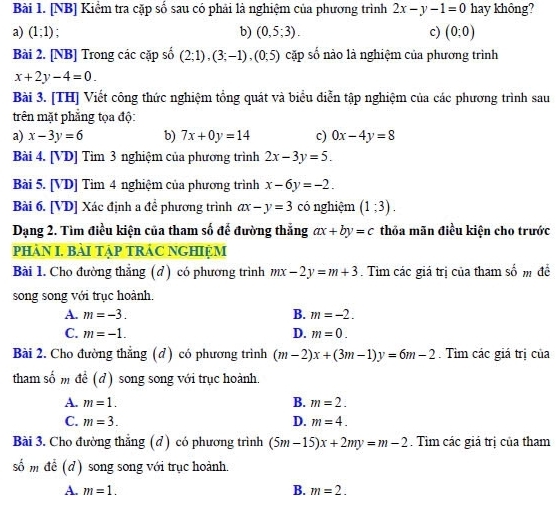 [NB] Kiểm tra cặp số sau có phải là nghiệm của phương trình 2x-y-1=0 hay không?
a) (1;1) b) (0,5;3). c) (0;0)
Bài 2. [NB] Trong các cặp số (2;1),(3;-1),(0;5) cặp số nào là nghiệm của phương trình
x+2y-4=0.
Bài 3. [TH] Viết công thức nghiệm tổng quát và biểu điễn tập nghiệm của các phương trình sau
trên mặt phẳng tọa độ:
a) x-3y=6 b) 7x+0y=14 c) 0x-4y=8
Bài 4. [VD] Tìm 3 nghiệm của phương trình 2x-3y=5.
Bài 5. [VD] Tìm 4 nghiệm của phương trình x-6y=-2.
Bài 6. [VD] Xác định a để phương trình ax-y=3 có nghiệm (1;3).
Dạng 2. Tìm điều kiện của tham số để đường thắng ax+by=c thỏa mãn điều kiện cho trước
PHÀN I. BàI TẠP TRÁC NGHIỆM
Bài 1. Cho đường thẳng (đ) có phương trình mx-2y=m+3. Tim các giá trị của tham số m đề
song song với trục hoành.
A. m=-3. B. m=-2.
C. m=-1. D. m=0.
Bài 2. Cho đường thẳng (đ) có phương trình (m-2)x+(3m-1)y=6m-2. Tim các giá trị của
tham số m đề (đ) song song với trục hoành.
A. m=1. B. m=2.
C. m=3. D. m=4.
Bài 3. Cho đường thắng (d ) có phương trình (5m-15)x+2my=m-2. Tim các giá trị của tham
số m để (d) song song với trục hoành.
A. m=1. B. m=2.