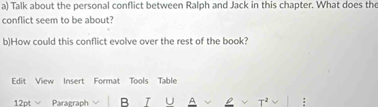 Talk about the personal conflict between Ralph and Jack in this chapter. What does the 
conflict seem to be about? 
b)How could this conflict evolve over the rest of the book? 
Edit View Insert Format Tools Table 
12pt Paragraph B I U A T^2 :