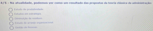 4/5 - Na atualidade, podemos ver como um resultado das propostas da teoria clássica da administração:
Estudo de produtividade.
Estudos em estratégia.
Diminuição de resíduos
Estudo de arranjo organizacional.
Gestão de Pessoas