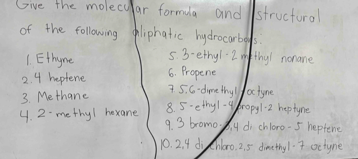 Give the molecular formula and structural 
of the following oliphatic hydrocarboys? 
1. Ethyne 
5. 3- ethy1 2 m thy/ nonane 
2. 4 heptene 
6. Propene 
3. Methane 
7. 5. G- dime thy / /octyne 
4. 2 methy1 hexane 
8. 5 - ethy1-4propy1.2 heptyne 
9. 3 bromo. b. 4 di chloro- 5 heptene 
10. 2. 4 di Chloro. 2. 5 dimethy1. 7 octyne