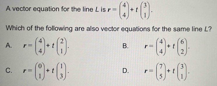 A vector equation for the line L is r=beginpmatrix 4 4endpmatrix +tbeginpmatrix 3 1endpmatrix. 
Which of the following are also vector equations for the same line L?
A. r=beginpmatrix 4 4endpmatrix +tbeginpmatrix 2 1endpmatrix. r=beginpmatrix 4 4endpmatrix +tbeginpmatrix 6 2endpmatrix. 
B.
C. r=beginpmatrix 0 1endpmatrix +tbeginpmatrix 1 3endpmatrix. r=beginpmatrix 7 5endpmatrix +tbeginpmatrix 3 1endpmatrix. 
D.