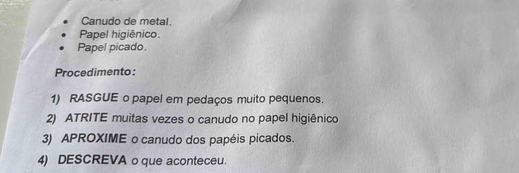 Canudo de metal. 
Papel higiênico. 
Papel picado. 
Procedimento: 
1) RASGUE o papel em pedaços muito pequenos. 
2) ATRITE muitas vezes o canudo no papel higiênico 
3) APROXIME o canudo dos papéis picados. 
4) DESCREVA o que aconteceu.