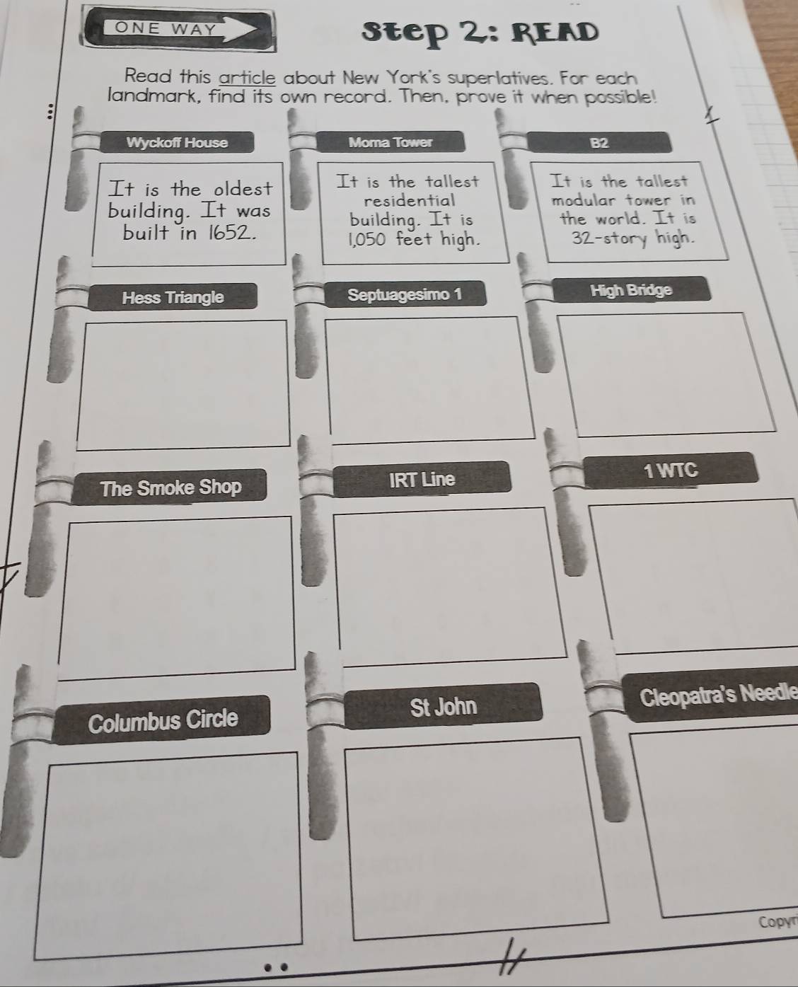 ONE WAY 
step 2: READ 
Read this article about New York's superlatives. For each 
landmark, find its own record. Then, prove it when possible! 
Wyckoff House Moma Tower B2 
It is the oldest It is the tallest It is the tallest 
building. It was 
residential modular tower in 
building. It is the world. It is 
built in 1652. 1,050 feet high. 32 -story high. 
Hess Triangle Septuagesimo 1 High Bridge 
The Smoke Shop IRT Line 
1 WTC 
St John 
Columbus Circle Cleopatra's Needle 
Copyr