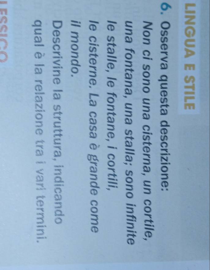 LINGUA E STILE 
6. Osserva questa descrizione: 
Non ci sono una cisterna, un cortile, 
una fontana, una stalla; sono infinite 
le stalle, le fontane, i cortili, 
le cisterne. La casa è grande come 
il mondo. 
Descrivine la struttura, indicando 
qual è la relazione tra i vari termini.