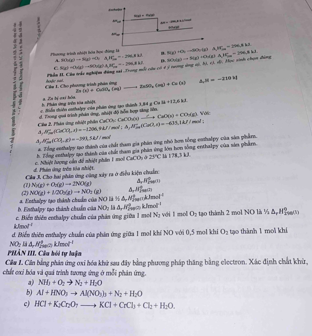 Phương trình nhiệt hóa học đúng là
A. SO_2(g)to S(g)+O_2 △ _rH_(298)°=-296,8kJ. B.
C. S(g)+O_2(g)to SO_2(g △ _rH_(298)°=-296,8kJ. D.
Phần II. Câu trắc nghiệm Si câu có 4 ý tương ứng a), b), SO_2(g)to S(g)+O_2(g)△ _rH_(298)°=296,8kJ. c). d); Học sinh chọn đúng
hoặc sai.
Câu 1. Cho phương trình phản ứng Zn(s)+CuSO_4(aq)to ZnSO_4(aq)+Cu(s) △ _rH=-210kJ
ξ △ _fH_(298)^o(CO_2,g)=-393,5kJ/
a. Zn bị oxi hóa.
b. Phản ứng trên tỏa nhiệt.
c. Biến thiên enthalpy của phản ứng tạo thành 3,84gCula+12,6kJ.
d. Trong quá trình phản ứng, nhiệt độ hỗn hợp tăng lên.
△ _fH_(298)^o(CaCO_3,s)=-1206,9kJ/mol;△ _fH_(298)^o(CaO,s)=-635,1kJ/mol; Câu 2. Phản ứng nhiệt phân CaCO_3:CaCO_3(s)xrightarrow IOCaO(s)+CO_2(g). Với:
mol
a. Tổng enthalpy tạo thành của chất tham gia phản ứng nhỏ hơn tổng enthalpy của sản phẩm.
b. Tổng enthalpy tạo thành của chất tham gia phản ứng lớn hơn tổng enthalpy của sản phẩm.
c. Nhiệt lượng cần để nhiệt phân 1 mol CaCO_3 Ở 25°C là 17 8. 3 kJ.
d. Phản ứng trên tỏa nhiệt.
Câu 3. Cho hai phản ứng cùng xảy ra ở điều kiện chuẩn:
(1) N_2(g)+O_2(g)to 2NO(g)
a rH_(298(1))^0
(2) NO(g)+1/2O_2(g)to NO_2(g) Ar H_(298)^0(2)
a. Enthalpy tạo thành chuẩn của NO là ½ △ _rH_(298(1))^0kJmol^(-1)
b. Enthalpy tạo thành chuẩn của NO_2 là △ _rH_(298(2))^0kJmol^(-1)
c. Biến thiên enthalpy chuẩn của phản ứng giữa 1 mol N_2 với 1 mol O_2 tạo thành 2 mol NO là 1/2△ _rH_(298(1))^0
kJmo 1^(-1)
d. Biến thiên enthalpy chuẩn của phản ứng giữa 1 mol khí NO với 0,5 mol khí O_2 tạo thành 1 mol khí
NO_2 là △ _rH_(298)^0(2)kJmol^(-1)
PHÀN III. Câu hỏi tự luận
Câu 1. Cân bằng phản ứng oxi hóa khử sau đây bằng phương pháp thăng bằng electron. Xác định chất khử,
chất oxi hóa và quá trình tương ứng ở mỗi phản ứng.
a) NH_3+O_2to N_2+H_2O
b) Al+HNO_3to Al(NO_3)_3+N_2+H_2O
c) HCl+K_2Cr_2O_7to KCl+CrCl_3+Cl_2+H_2O.