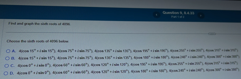 Question 9, 8.4.33
Part 1 of 2
Find and graph the sixth roots of 4096.
Choose the sixth roots of 4096 below.
A. 4(cos 15°+isin 15°), 4(cos 75°+isin 75°), 4(cos 135°+isin 135°), 4(cos 195°+isin 195°), 4(cos 255°+isin 255°), 4(cos 315°+isin 315°)
B. 4(cos 15°+isin 15°), 4(cos 75°+isin 75°), 4(cos 135°+isin 135°), 4(cos 180°+isin 180°), 4(cos 240°+isin 240°), 4(cos 300°+isin 300°)
C. 4(cos 0°+isin 0°), 4(cos 60°+isin 60°), 4(cos 120°+isin 120°), 4(cos 195°+isin 195°), 4(cos 255°+isin 255°), 4(cos 315°+isin 315°)
D. 4(cos 0°+isin 0°), 4(cos 60°+isin 60°), 4(cos 120°+isin 120°), 4(cos 180°+isin 180°), 4(cos 240°+isin 240°), 4(cos 300°+isin 300°)