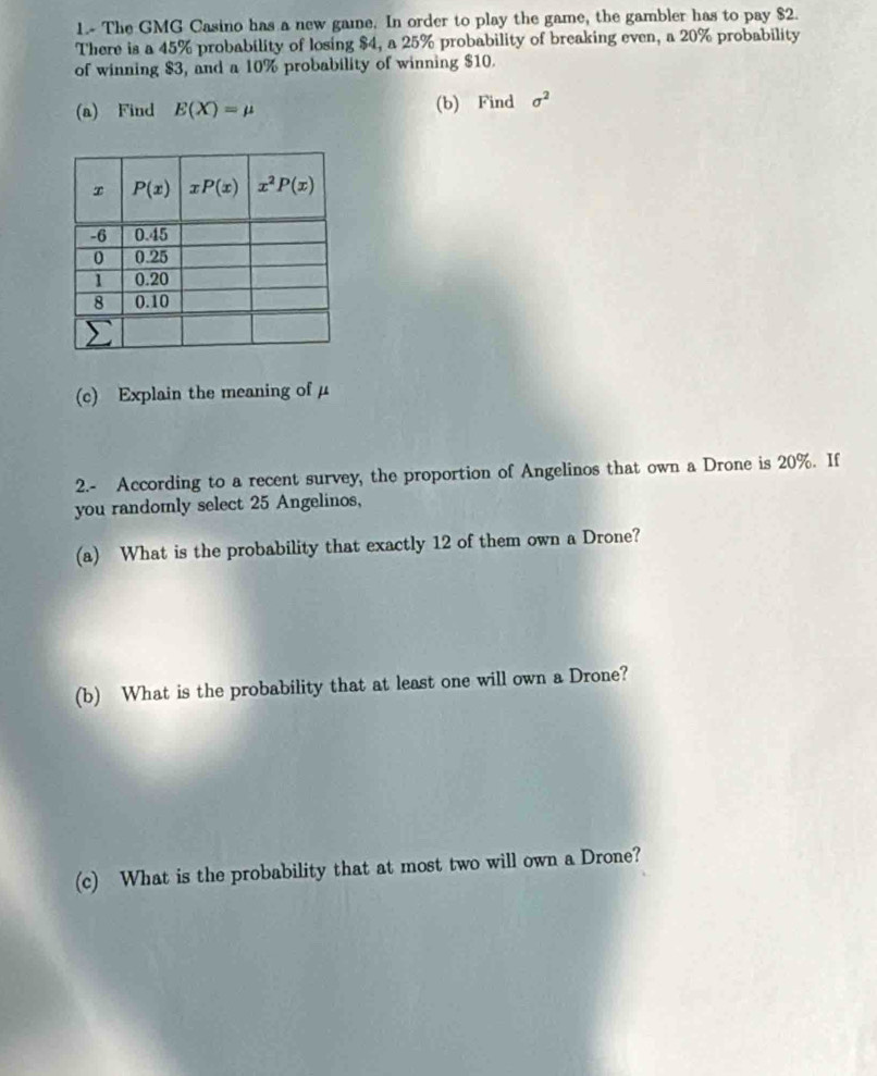 1.- The GMG Casino has a new gaine. In order to play the game, the gambler has to pay $2.
There is a 45% probability of losing $4, a 25% probability of breaking even, a 20% probability
of winning $3, and a 10% probability of winning $10.
(a) Find E(X)=mu (b) Find sigma^2
(c) Explain the meaning of μ
2.- According to a recent survey, the proportion of Angelinos that own a Drone is 20%. If
you randomly select 25 Angelinos,
(a) What is the probability that exactly 12 of them own a Drone?
(b) What is the probability that at least one will own a Drone?
(c) What is the probability that at most two will own a Drone?