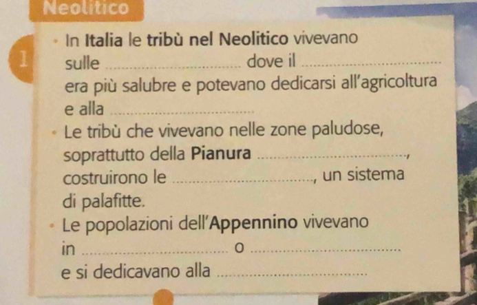 Neolitico 
In Italia le tribù nel Neolitico vivevano 
1 sulle _dove il_ 
era più salubre e potevano dedicarsi all'agricoltura 
e alla_ 
Le tribù che vivevano nelle zone paludose, 
soprattutto della Pianura_ 
costruirono le _, un sistema 
di palafitte. 
Le popolazioni dell'Appennino vivevano 
in_ 
_0 
e si dedicavano alla_