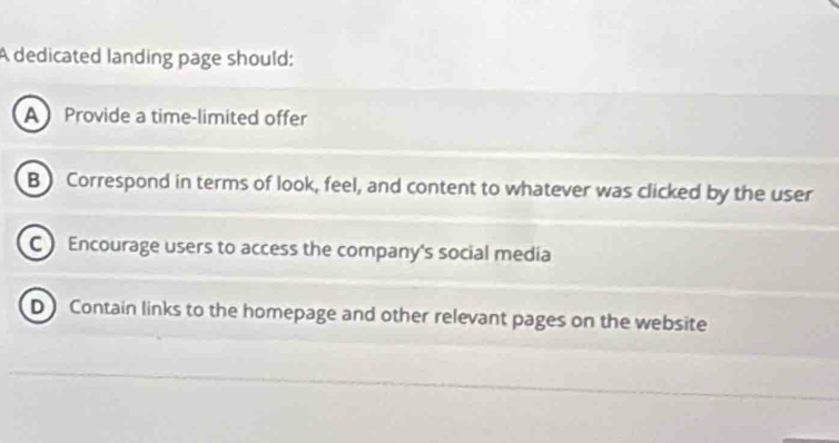 A dedicated landing page should:
A Provide a time-limited offer
B ) Correspond in terms of look, feel, and content to whatever was clicked by the user
C Encourage users to access the company's social media
D Contain links to the homepage and other relevant pages on the website