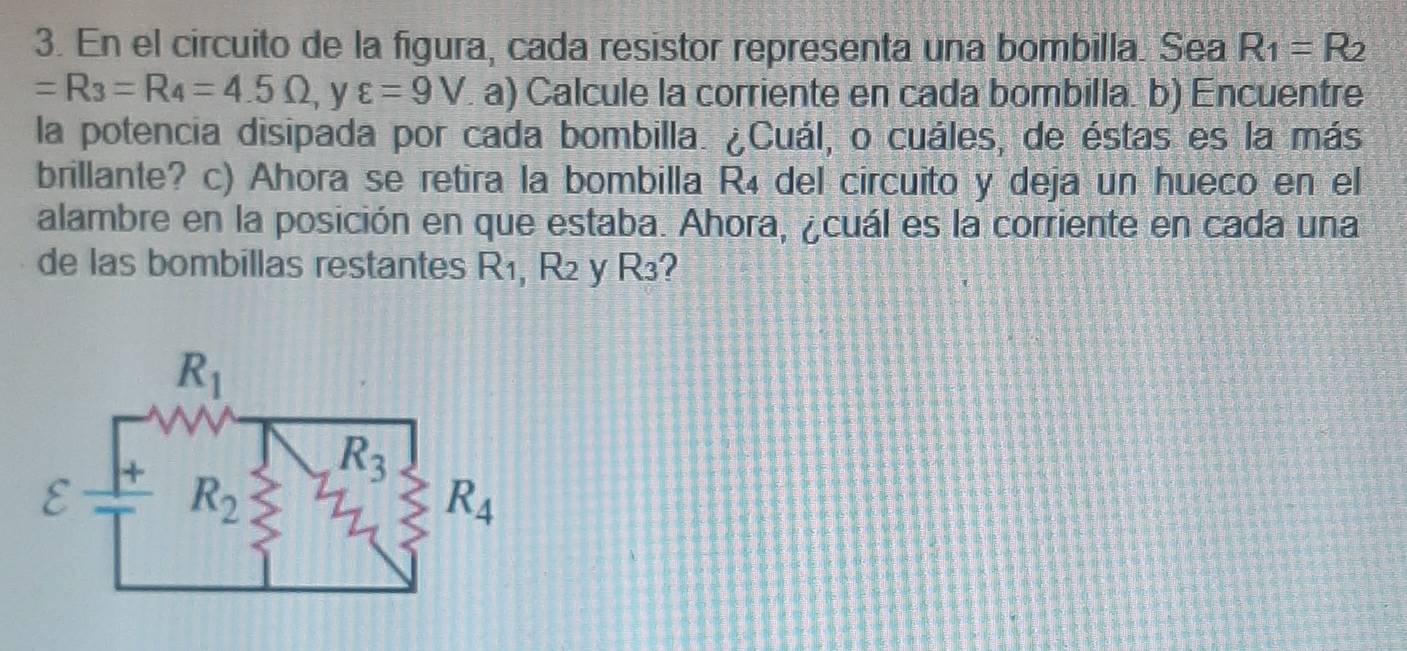 En el circuito de la figura, cada resistor representa una bombilla. Sea R_1=R_2
=R_3=R_4=4.5Omega , y varepsilon =9V a) Calcule la corriente en cada bombilla. b) Encuentre
la potencia disipada por cada bombilla. ¿Cuál, o cuáles, de éstas es la más
brillante? c) Ahora se retira la bombilla R₄ del circuito y deja un hueco en el
alambre en la posición en que estaba. Ahora, ¿cuál es la corriente en cada una
de las bombillas restantes R_1,R_2 y R_3 2