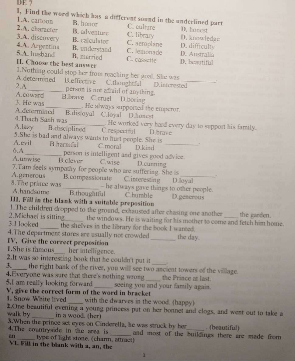 DE 7
I, Find the word which has a different sound in the underlined part
1.A. cartoon B. honor C. culture D. honest
2.A. character B. adventure C. library D. knowledge
3.A. discovery B. calculator C. aeroplane D. difficulty
4.A. Argentina B. understand C. lemonade D. Australia
5.A. husband B. married C. cassette D. beautiful
II. Choose the best answer
1.Nothing could stop her from reaching her goal. She was
A.determined B.effective C.thoughtful D.interested
2.A_ person is not afraid of anything.
A.coward B.brave C.cruel D.boring
3. He was _. He always supported the emperor.
A.determined B.disloyal C.loyal D.honest
4.Thach Sanh was _. He worked very hard every day to support his family.
A.lazy B.disciplined C.respectful D.brave
5.She is bad and always wants to hurt people. She is
A.evil B.harmful C.moral D.kind_
.
6.A_ person is intelligent and gives good advice.
A.unwise B.clever C.wise D.cunning
7.Tam feels sympathy for people who are suffering. She is
.
A.generous B.compassionate C.interesting D.loyal
8.The prince was _- he always gave things to other people.
A.handsome B.thoughtful C.humble D.generous
III. Fill in the blank with a suitable preposition
1.The children dropped to the ground, exhausted after chasing one another the garden.
2.Michael is sitting_ the windows. He is waiting for his mother to come and fetch him home.
3.I looked_ the shelves in the library for the book I wanted.
4.The department stores are usually not crowded _the day.
IV, Give the correct preposition
1.She is famous_ her intelligence.
2.It was so interesting book that he couldn't put it _.
3._ the right bank of the river, you will see two ancient towers of the village.
4.Everyone was sure that there's nothing wrong _the Prince at last.
5.I am really looking forward_ seeing you and your family again.
V, give the correct form of the word in bracket
1. Snow White lived _with the dwarves in the wood. (happy)
2.One beautiful evening a young princess put on her bonnet and clogs, and went out to take a
walk by _in a wood. (her)
3.When the prince set eyes on Cinderella, he was struck by her_ . (beautiful)
4.The countryside in the area is _and most of the buildings there are made from
an type of light stone. (charm, attract)
VI. Fill in the blank with a, an, the
1