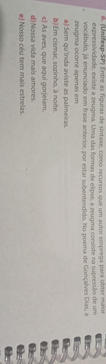 (Unifesp-SP) Entre as figuras de sintaxe, como recursos que um autor emprega para obter maior
expressividade, existe a zeugma. Uma das formas de elipse, a zeugma consiste na supressão de um
vocábulo, já enunciado em frase anterior, por estar subentendido. No poema de Gonçalves Dias, a
zeugma ocorre apenas em
a) Sem qu’inda aviste as palmeiras.
b) Em cismar, sozinho, à noite.
c) As aves, que aqui gorjeiam.
d)Nossa vida mais amores.
e) Nosso céu tem mais estrelas.
