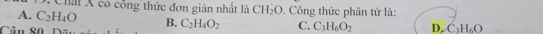 Chất X có công thức đơn giản nhất là CH_2O 9. Công thức phân tử là:
A. C_2H_4O B. C_2H_4O_2
C. C_3H_6O_2
Câu S0 Dãu D. C3H₆O