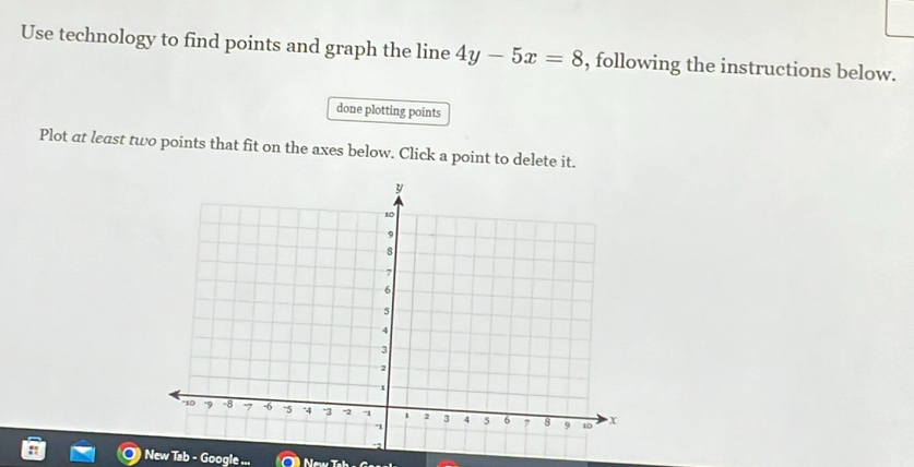 Use technology to find points and graph the line 4y-5x=8 , following the instructions below. 
done plotting points 
Plot at least two points that fit on the axes below. Click a point to delete it. 
New Tab - Google . New b