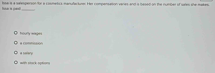 Issa is a salesperson for a cosmetics manufacturer. Her compensation varies and is based on the number of sales she makes.
Issa is paid_ -.
hourly wages
a commission
a salary
with stock options