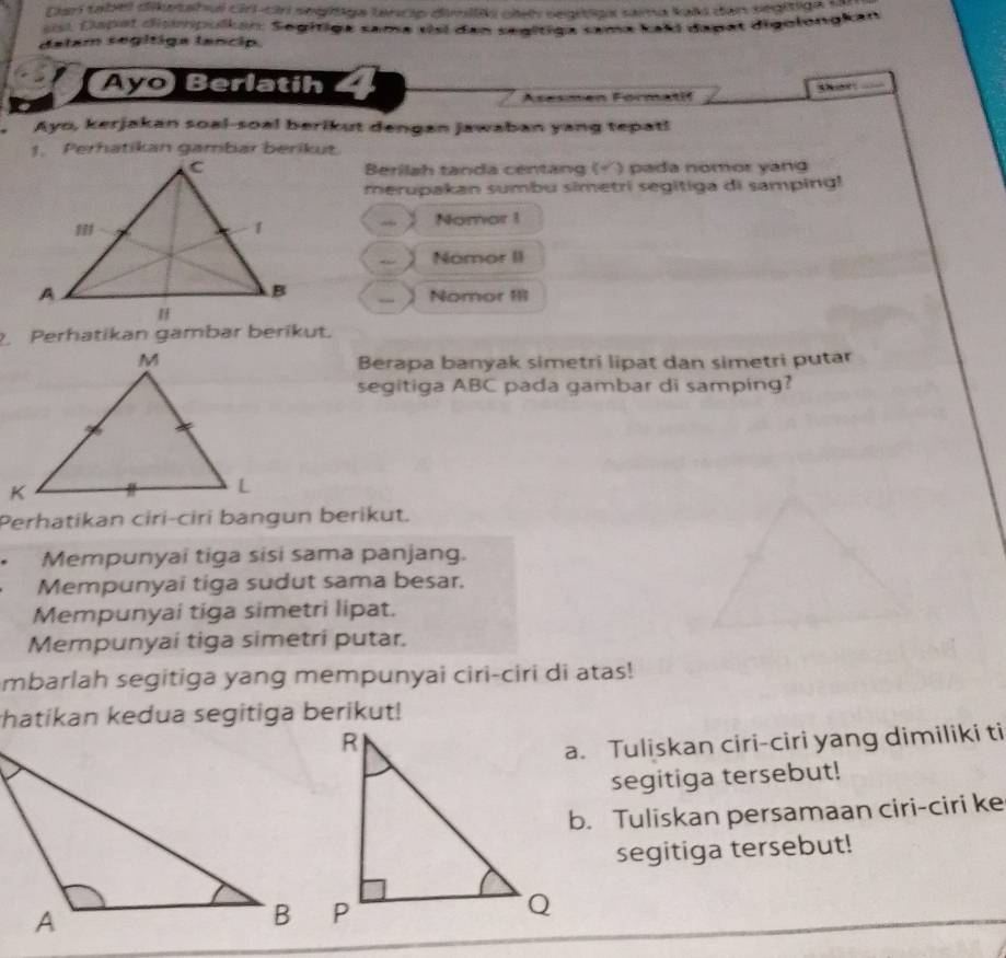 Carí tabel dikatabul ciri-ciri segítiga lancip dimil clet segitiga sama kali dan segítiga 
st a tet dismpulkán: Segitiga sama visi dan segítiga sama kaki dagat digolongkan 
dalam segítiga lancip. 
Ayo Berlatih 
_ 
Asesmen Formatif 
Ayo, kerjakan soal-soal berikut dengan jawaban yang tepat! 
1. Perhatikan gambar berikut 
Berilah tanda centang ( ) pada nomor yang 
merupakan sumbu simetri segitiga di samping! 
~ Nomar ! 
Nomor II 
Nomor II1 
Perhatikan gambar berikut. 
Berapa banyak simetri lipat dan simetri putar 
segitiga ABC pada gambar di samping? 
Perhatikan ciri-ciri bangun berikut. 
Mempunyai tiga sisi sama panjang. 
Mempunyai tiga sudut sama besar. 
Mempunyai tiga simetri lipat. 
Mempunyai tiga simetri putar. 
mbarlah segitiga yang mempunyai ciri-ciri di atas! 
hatikan kedua segitiga berikut! 
a. Tuliskan ciri-ciri yang dimiliki ti 
segitiga tersebut! 
b. Tuliskan persamaan ciri-ciri ke 
segitiga tersebut!