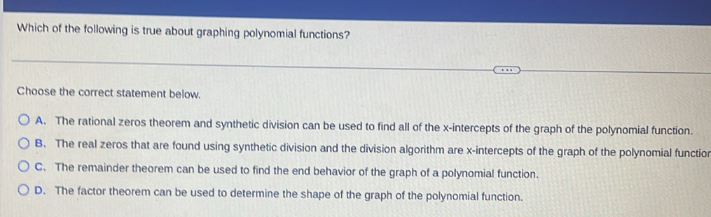 Which of the following is true about graphing polynomial functions?
Choose the correct statement below.
A. The rational zeros theorem and synthetic division can be used to find all of the x-intercepts of the graph of the polynomial function.
B. The real zeros that are found using synthetic division and the division algorithm are x-intercepts of the graph of the polynomial functior
C. The remainder theorem can be used to find the end behavior of the graph of a polynomial function.
D. The factor theorem can be used to determine the shape of the graph of the polynomial function.