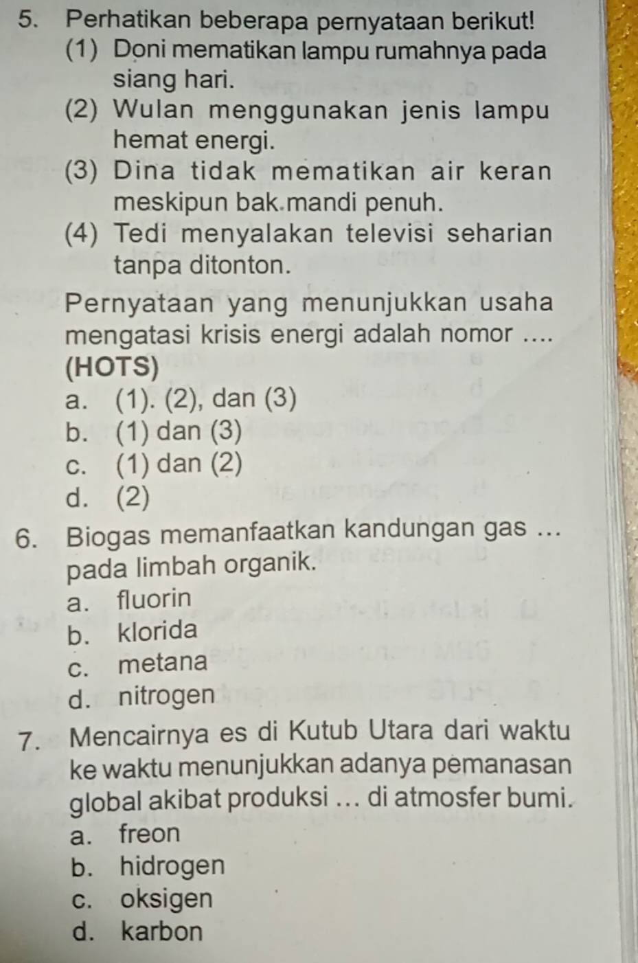 Perhatikan beberapa pernyataan berikut!
(1) Doni mematikan lampu rumahnya pada
siang hari.
(2) Wulan menggunakan jenis lampu
hemat energi.
(3) Dina tidak mematikan air keran
meskipun bak mandi penuh.
(4) Tedi menyalakan televisi seharian
tanpa ditonton.
Pernyataan yang menunjukkan usaha
mengatasi krisis energi adalah nomor ....
(HOTS)
a. (1). (2), dan (3)
b. (1) dan (3)
c. (1) dan (2)
d. (2)
6. Biogas memanfaatkan kandungan gas ...
pada limbah organik.
a. fluorin
b. klorida
c. metana
d. nitrogen
7. Mencairnya es di Kutub Utara dari waktu
ke waktu menunjukkan adanya pemanasan
global akibat produksi ... di atmosfer bumi.
a. freon
b. hidrogen
c. oksigen
d. karbon