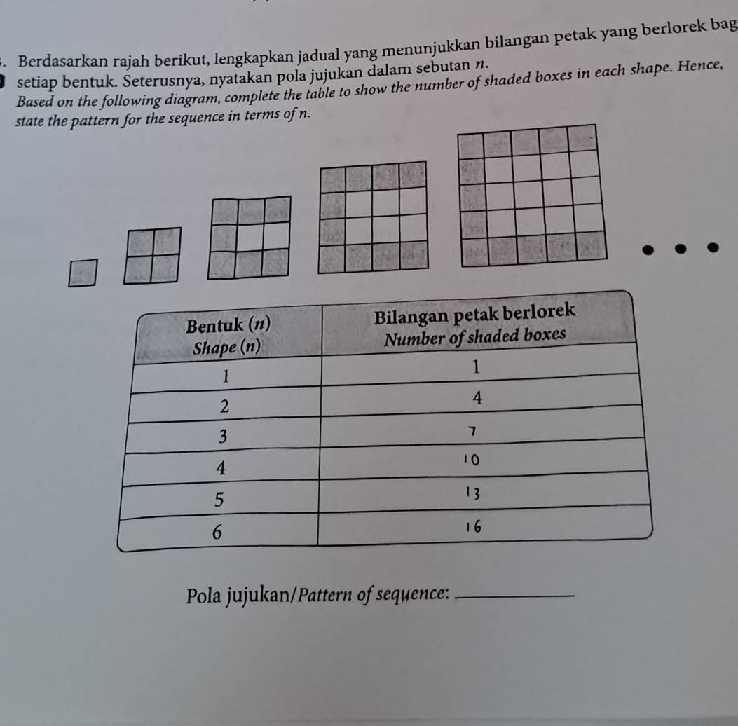 Berdasarkan rajah berikut, lengkapkan jadual yang menunjukkan bilangan petak yang berlorek bag 
setiap bentuk. Seterusnya, nyatakan pola jujukan dalam sebutan n. 
Based on the following diagram, complete the table to show the number of shaded boxes in each shape. Hence, 
state the pattern for the sequence in terms of n. 
Pola jujukan/Pattern of sequence:_