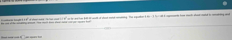 Torms to sol o L o 
A contractor bought 6.4ft^2 of sheet metal. He has used 37ft^2 so far and has $48 60 worth of sheet metal remaining. The equation 6.4x-3.7x=48.6 i represents how much sheet metal is remaining and 
the cost of the remaining amount. How much does sheet metal cost per square foot? 
Sheet metal costs s□ per square foot